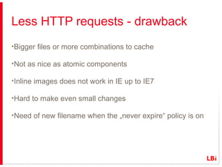 Less HTTP requests - drawback
•Bigger files or more combinations to cache
•Not as nice as atomic components
•Inline images does not work in IE up to IE7
•Hard to make even small changes
•Need of new filename when the „never expire“ policy is on

 