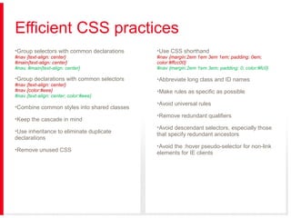 Efficient CSS practices
•Group selectors with common declarations

•Use CSS shorthand

#nav {text-align: center}
#main{text-align: center}
#nav, #main{text-align: center}

#nav {margin:2em 1em 3em 1em; padding: 0em;
color:#ffcc00}
#nav {margin:2em 1em 3em; padding: 0; color:#fc0}

•Group declarations with common selectors

•Abbreviate long class and ID names

#nav {text-align: center}
#nav {color:#eee}
#nav {text-align: center; color:#eee}

•Combine common styles into shared classes
•Keep the cascade in mind
•Use inheritance to eliminate duplicate
declarations
•Remove unused CSS

•Make rules as specific as possible
•Avoid universal rules
•Remove redundant qualifiers
•Avoid descendant selectors, especially those
that specify redundant ancestors
•Avoid the :hover pseudo-selector for non-link
elements for IE clients

 