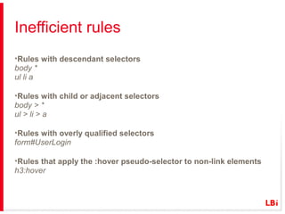 Inefficient rules
•Rules with descendant selectors
body *
ul li a
•Rules with child or adjacent selectors
body > *
ul > li > a
•Rules with overly qualified selectors
form#UserLogin
•Rules that apply the :hover pseudo-selector to non-link elements
h3:hover

 