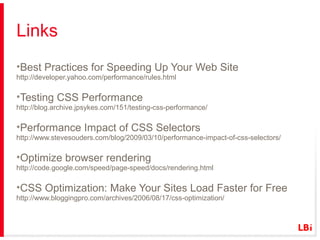 Links
•Best Practices for Speeding Up Your Web Site
http://developer.yahoo.com/performance/rules.html

•Testing CSS Performance
http://blog.archive.jpsykes.com/151/testing-css-performance/

•Performance Impact of CSS Selectors
http://www.stevesouders.com/blog/2009/03/10/performance-impact-of-css-selectors/

•Optimize browser rendering
http://code.google.com/speed/page-speed/docs/rendering.html

•CSS Optimization: Make Your Sites Load Faster for Free
http://www.bloggingpro.com/archives/2006/08/17/css-optimization/

 