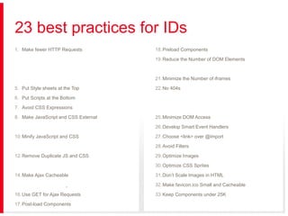 23 best practices for IDs
1. Make fewer HTTP Requests

18. Preload Components

2. Use a Content Delivery Network

19. Reduce the Number of DOM Elements

3. Add an Expires or a Cache-Control Header

20. Split Components Across Domains

4. Gzip Components

21. Minimize the Number of iframes

5. Put Style sheets at the Top

22. No 404s

6. Put Scripts at the Bottom

23. Reduce Cookie Size

7. Avoid CSS Expressions

24. Use Cookie-free Domains for Components

8. Make JavaScript and CSS External

25. Minimize DOM Access

9. Reduce DNS Lookups

26. Develop Smart Event Handlers

10. Minify JavaScript and CSS

27. Choose <link> over @import

11. Avoid Redirects

28. Avoid Filters

12. Remove Duplicate JS and CSS

29. Optimize Images

13. Configure ETags

30. Optimize CSS Sprites

14. Make Ajax Cacheable

31. Don’t Scale Images in HTML

15. Flush the Buffer Early

32. Make favicon.ico Small and Cacheable

16. Use GET for Ajax Requests

33. Keep Components under 25K

17. Post-load Components

34. Pack Components into a Multipart Document

 