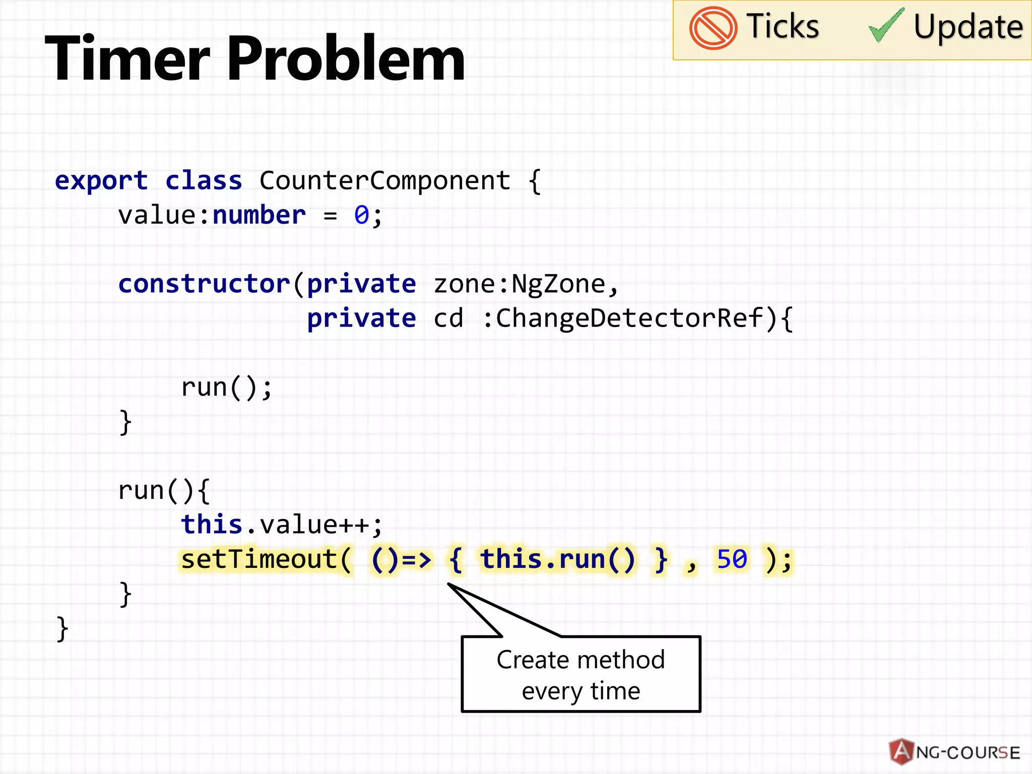 export class CounterComponent { value:number = 0; constructor(private zone:NgZone, private cd :ChangeDetectorRef){ run(); } run(){ this.value++; setTimeout( ()=> { this.run() } , 50 ); } } Create method every time Ticks Update setTimeout( ()=> { this.run() } , 50 ); 