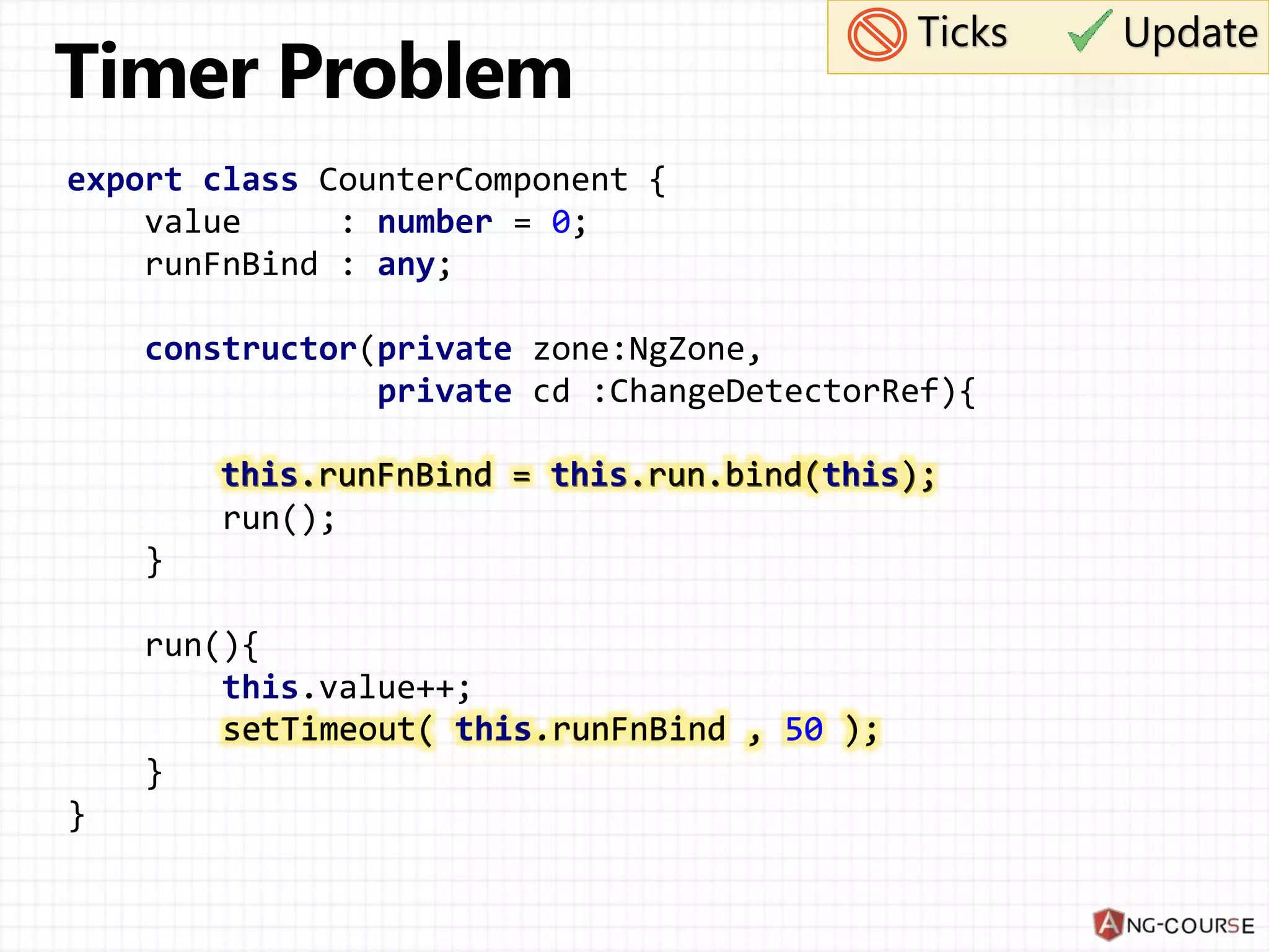 export class CounterComponent { value : number = 0; runFnBind : any; constructor(private zone:NgZone, private cd :ChangeDetectorRef){ this.runFnBind = this.run.bind(this); run(); } run(){ this.value++; setTimeout( this.runFnBind , 50 ); } } Ticks Update this.runFnBind = this.run.bind(this); setTimeout( this.runFnBind , 50 ); 