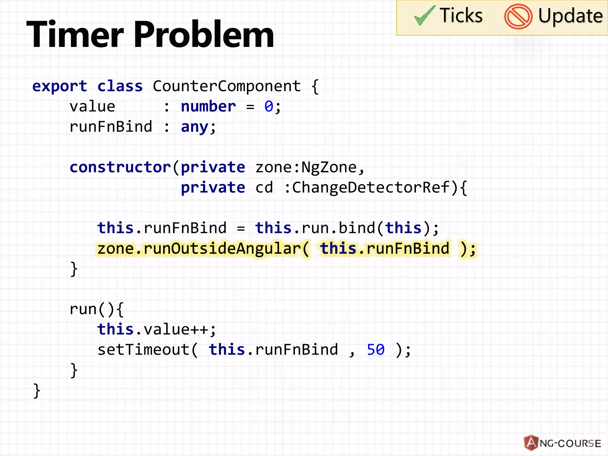 export class CounterComponent { value : number = 0; runFnBind : any; constructor(private zone:NgZone, private cd :ChangeDetectorRef){ this.runFnBind = this.run.bind(this); zone.runOutsideAngular( this.runFnBind ); } run(){ this.value++; setTimeout( this.runFnBind , 50 ); } } Ticks Update zone.runOutsideAngular( this.runFnBind ); 