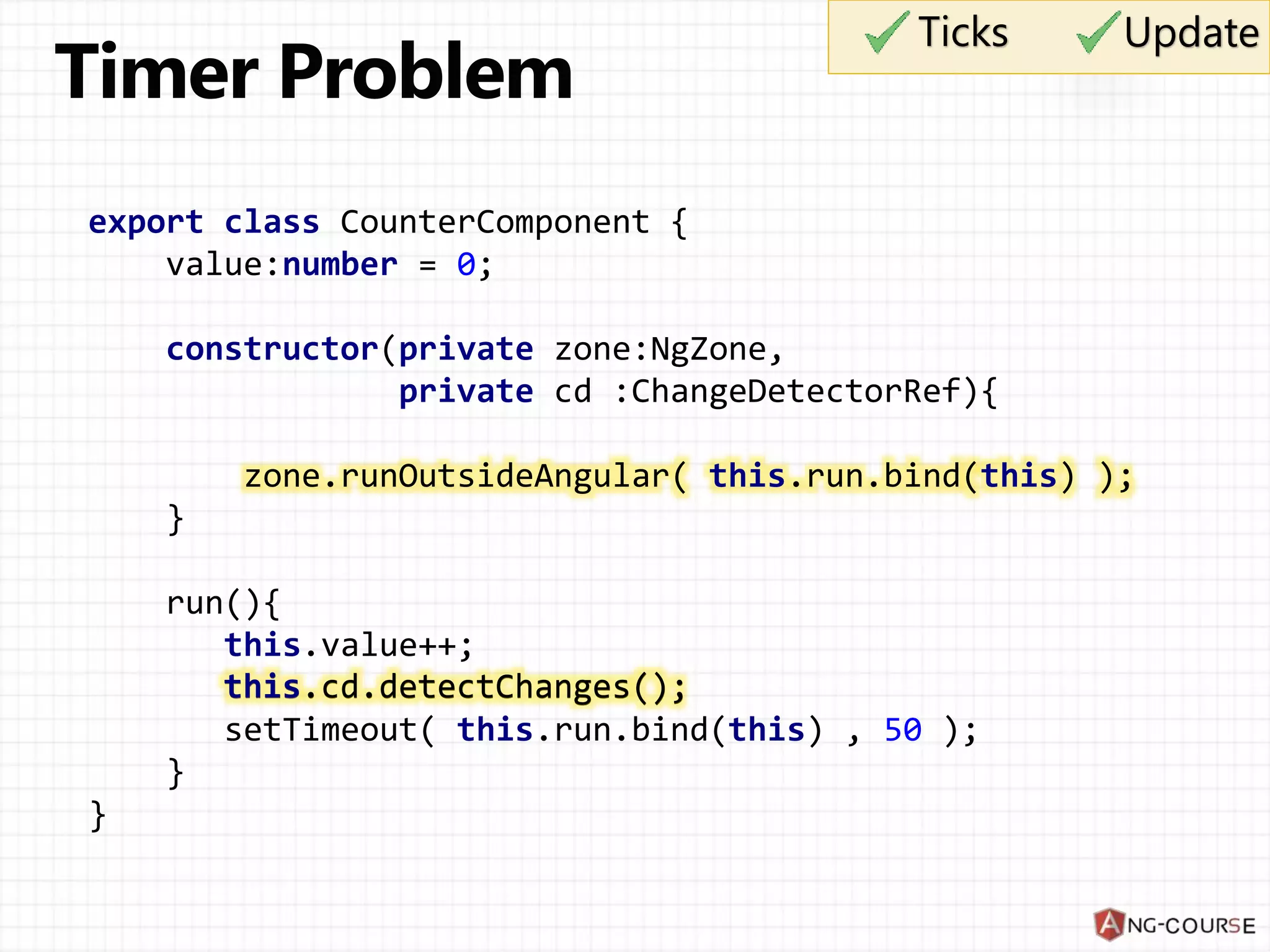 export class CounterComponent { value:number = 0; constructor(private zone:NgZone, private cd :ChangeDetectorRef){ zone.runOutsideAngular( this.run.bind(this) ); } run(){ this.value++; this.cd.detectChanges(); setTimeout( this.run.bind(this) , 50 ); } } Ticks Update this.cd.detectChanges(); 