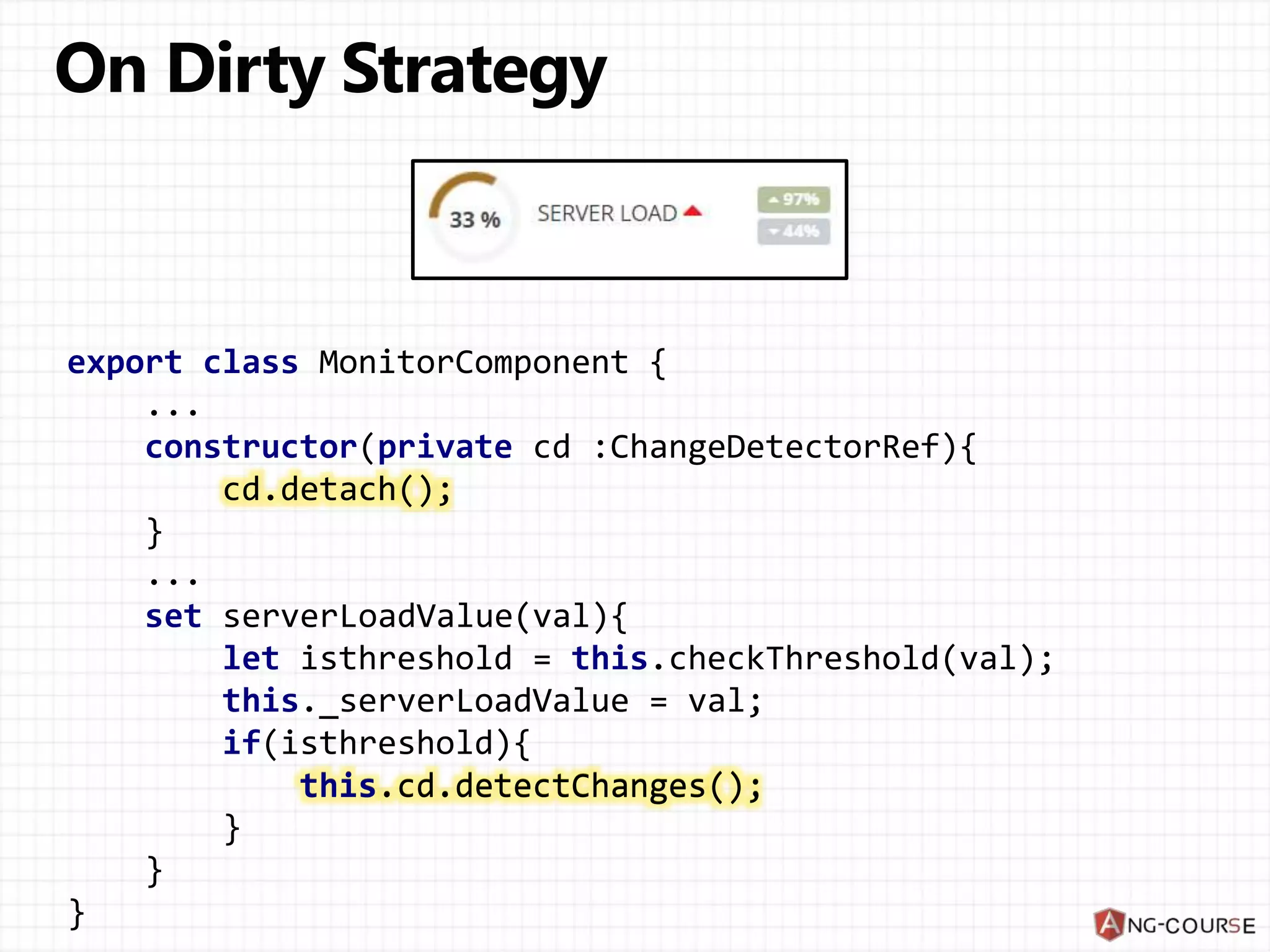 export class MonitorComponent { ... constructor(private cd :ChangeDetectorRef){ cd.detach(); } ... set serverLoadValue(val){ let isthreshold = this.checkThreshold(val); this._serverLoadValue = val; if(isthreshold){ this.cd.detectChanges(); } } } cd.detach(); this.cd.detectChanges(); 