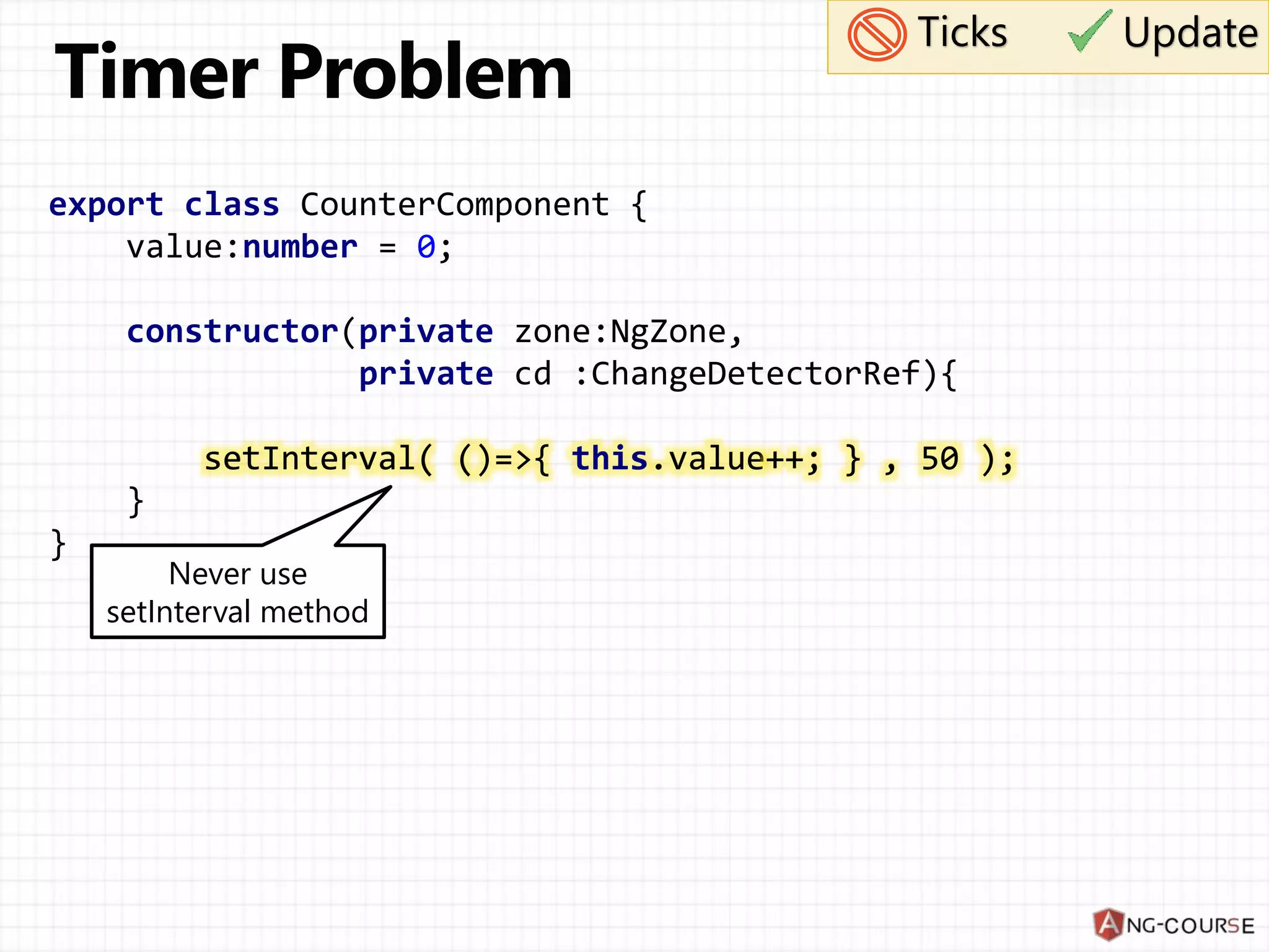 export class CounterComponent { value:number = 0; constructor(private zone:NgZone, private cd :ChangeDetectorRef){ setInterval( ()=>{ this.value++; } , 50 ); } } Ticks Never use setInterval method setInterval( ()=>{ this.value++; } , 50 ); Update 
