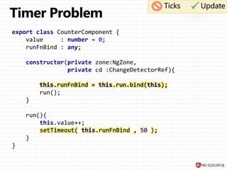export class CounterComponent {
value : number = 0;
runFnBind : any;
constructor(private zone:NgZone,
private cd :ChangeDetectorRef){
this.runFnBind = this.run.bind(this);
run();
}
run(){
this.value++;
setTimeout( this.runFnBind , 50 );
}
}
Ticks Update
this.runFnBind = this.run.bind(this);
setTimeout( this.runFnBind , 50 );
 