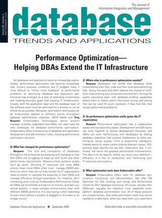 The Journal of
                                                                                                                       Information Integration and Management
                       SEPTEMBER 2009
Volume 23 | Number 3




                                                 Performance Optimization—
                                           Helping DBAs Extend the IT Infrastructure
                                            As databases and applications become increasingly sophis-    Q: Where else is performance optimization needed?
                                        ticated, performance optimization has become increasingly            Nerpouni: Developers can profile their database while
                                        vital. Current business conditions and IT budgets make it        stress-testing their SQL code and then tune poor-performing
                                        more difficult to “throw more hardware” at performance           SQL. Doing this early and often reduces the chance of ineffi-
                                        problems, so optimizing database and application per-            cient code entering your production environment. Arming the
                                        formance has emerged as a way of extending investments           quality assurance team with database profiling capabilities
                                        and meeting business goals with existing IT infrastructure.      allows them to collect useful information during load testing
                                        Usually, both the application layer and the database layer of    that can be used for quick resolution if they find SQL that
                                        the software stack must be optimized for a process to run as     causes performance problems.
                                        efficiently as possible. Moreover, optimization techniques can
                                        be productively applied at different points throughout
                                        database administration practices. DBTA talked with Greg         Q: So performance optimization really spans the IT
                                        Nerpouni, Embarcadero Technologies’ senior product               organization.
                                        manager, to better understand how DBAs can best meet the             Nerpouni: Performance optimization has a collaborative
                                        new challenges for database performance optimization.            aspect and a productivity aspect. Development and QA teams
                                        Embarcadero offers a broad array of database and application     can work together to reduce development lifecycles, and
                                        development and administration tools, including performance      DBAs can work harmoniously with developers by sharing
                                        optimization solutions.                                          database snapshots that pinpoint bottlenecks to solve per-
                                                                                                         formance issues quickly. From a productivity standpoint,
                                                                                                         nobody wants to waste cycles chasing phantom issues. SQL
                                        Q: What has changed for performance optimization?                profiling helps identify the top SQL statements that, if cor-
                                            Nerpouni: The size and complexity of databases               rected, will return the greatest performance improvements.
                                        throughout the enterprise are growing and changing so fast       The idea is to be specific where you focus your attention—
                                        that DBAs are struggling to keep up with SLAs and other          efficiency is a key to productivity and maximizing your
                                        performance requirements. Mission-critical systems simply        IT resources and systems.
                                        can’t go down. Shrinking IT resources and more M&A
                                        activity mean more DBAs often must manage DBMS plat-
                                        forms on which they are not fully trained. So IT organizations   Q: What optimization tools does Embarcadero offer?
                                        need to stretch or replicate the expertise of their DBAs and        Nerpouni: Embarcadero offers tools for database opti-
                                        increase efficiency through automation. For instance, 24x7       mization, monitoring, and administration. We offer DB
                                        monitoring tools such as Embarcadero Performance Center          Optimizer for SQL profiling and tuning, and Performance
                                        let DBAs set thresholds and alarms to monitor, and take cor-     Center for 24x7 database monitoring. Of course, we also offer
                                        rective actions, in large complex environments even with         DBArtisan, arguably the industry’s most respected cross-
                                        different DBMS platforms. It is like having a 24x7 watchdog      platform database administration tool. All of these products
                                        to warn them before a system is dragged to its knees or an       are complementary. And while optimization tools may not be
                                        outage occurs.                                                   needed on a daily basis, when you need them, you need them


                                        Database Trends and Applications ■ September 2009                                   Subscribed today at www.dbta.com/subscribe
 
