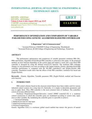 International Journal of Electrical Engineering and Technology (IJEET), ISSN 0976 –
6545(Print), ISSN 0976 – 6553(Online) Volume 4, Issue 4, July-August (2013), © IAEME
42
PERFORMANCE OPTIMIZATION AND COMPARISON OF VARIABLE
PARAMETER USING GENETIC ALGORITHM BASED PID CONTROLLER
L.Raguraman 1
and A.Gnanasaravanan2
1
Assistant Professor, CHANDY College of Engineering, Thoothukudi.
2
Associate Professor, SCAD College of Engineering and Technology, Tirunelveli.
ABSTRACT
The performance optimization and comparison of variable parameter nonlinear PID (NL-
PID) and Genetic Algorithm (GA)[1]based PID controller is achieved in this paper. In the proposed
method, an error function depending on the system input and output is create and a non linear PID
controller is designed by using the defined error[2]-[5] function. The nonlinear PID controller
changes its own parameters over time according to the output response. Genetic algorithm based PID
controller performance is compared with the NL-PID controller[7] and Ziegler-Nichols PID
controller. Simulation results show that the effects of the PID controllers; nonlinear GA based and
Ziegler-Nichols.
Keywords - Genetic Algorithm, Variable parameter PID, Ziegler-Nichols method and Gaussian
error function.
I. INTRODUCTION
PID control schemes based on the classical control theory have been widely used for various
industrial control systems for a long time [1]. Generally, it is simply to determine parameters and
easy to apply them. Thus, PID controller is the most common form of feedback. The controllers
consist of in many different forms.
Nonlinear Proportional-Integral-Derivative control (NPID control)[2-10] is a nonlinear
control construction in which the controller gains are modulated according to system state, input,
error or other variables. By modulating the controller gains it is possible to achieve:
1. Increased damping,
2. Reduced rise time for step input
3. Improved tracking accuracy
4. Friction Compensation.
Genetic Algorithm (GA) is a stochastic global search method that mimics the process of natural
INTERNATIONAL JOURNAL OF ELECTRICAL ENGINEERING &
TECHNOLOGY (IJEET)
ISSN 0976 – 6545(Print)
ISSN 0976 – 6553(Online)
Volume 4, Issue 4, July-August (2013), pp. 42-47
© IAEME: www.iaeme.com/ijeet.asp
Journal Impact Factor (2013): 5.5028 (Calculated by GISI)
www.jifactor.com
IJEET
© I A E M E
 