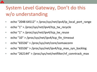 System Level Gateway, Don’t do this
w/o understanding
• echo "2048 64512" > /proc/sys/net/ipv4/ip_local_port_range
• echo "1" > /proc/sys/net/ipv4/tcp_tw_recycle
• echo "1" > /proc/sys/net/ipv4/tcp_tw_reuse
• echo "10" > /proc/sys/net/ipv4/tcp_fin_timeout
• echo "65536" > /proc/sys/net/core/somaxconn
• echo "65536" > /proc/sys/net/ipv4/tcp_max_syn_backlog
• echo "262144" > /proc/sys/net/netfilter/nf_conntrack_max
 