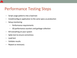 Performance Testing Steps
• Script usage patterns into a load test
• Install/configure application to the same specs as production
• Setup monitoring
• Performance requirements
• OS performance counters and garbage collection
• Kill everything on your system
• Spike test to ensure correctness
• Load test
• Validate results
• Repeat as necessary
 