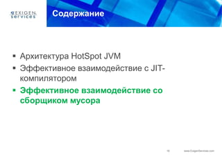 Содержание




 Архитектура HotSpot JVM
 Эффективное взаимодействие с JIT-
  компилятором
 Эффективное взаимодействие со
  сборщиком мусора




                                      16   www.ExigenServices.com
 