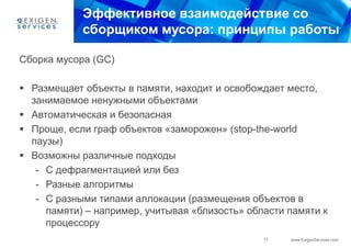 Эффективное взаимодействие со
            сборщиком мусора: принципы работы

Сборка мусора (GC)

 Размещает объекты в памяти, находит и освобождает место,
  занимаемое ненужными объектами
 Автоматическая и безопасная
 Проще, если граф объектов «заморожен» (stop-the-world
  паузы)
 Возможны различные подходы
   - С дефрагментацией или без
   - Разные алгоритмы
   - С разными типами аллокации (размещения объектов в
     памяти) – например, учитывая «близость» области памяти к
     процессору
                                                17   www.ExigenServices.com
 