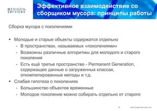 Эффективное взаимодействие со
            сборщиком мусора: принципы работы

Сборка мусора с поколениями

 Молодые и старые объекты содержатся отдельно
   - В пространствах, называемых «поколениями»
   - Возможны различные алгоритмы для молодого и старого
     поколения
   - Есть ещѐ третье пространство - Permanent Generation,
     содержащее данные о загруженных классах,
     откомпилированные методы и т.д.
 Слабая гипотеза о поколениях
   - Большинство объектов временные
   - Молодое поколение можно собирать отдельно от старого

                                               18   www.ExigenServices.com
 