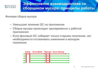 Эффективное взаимодействие со
            сборщиком мусора: принципы работы

Фоновая сборка мусора

   – Уменьшает влияние GC на приложение
   – Сборка мусора происходит одновременно с работой
     приложения
   – Если фоновый GC собирает только старшее поколение, нет
     необходимости отслеживать изменения в молодом
     поколении




                                              19    www.ExigenServices.com
 