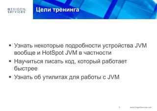 Цели тренинга




 Узнать некоторые подробности устройства JVM
  вообще и HotSpot JVM в частности
 Научиться писать код, который работает
  быстрее
 Узнать об утилитах для работы с JVM



                                   2   www.ExigenServices.com
 