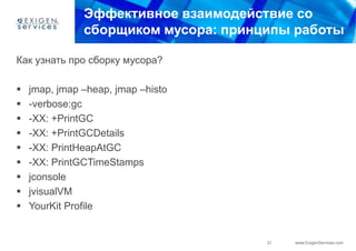 Эффективное взаимодействие со
               сборщиком мусора: принципы работы

Как узнать про сборку мусора?

   jmap, jmap –heap, jmap –histo
   -verbose:gc
   -XX: +PrintGC
   -XX: +PrintGCDetails
   -XX: PrintHeapAtGC
   -XX: PrintGCTimeStamps
   jconsole
   jvisualVM
   YourKit Profile


                                      21   www.ExigenServices.com
 