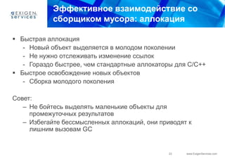 Эффективное взаимодействие со
            сборщиком мусора: аллокация

 Быстрая аллокация
   - Новый объект выделяется в молодом поколении
   - Не нужно отслеживать изменение ссылок
   - Гораздо быстрее, чем стандартные аллокаторы для С/С++
 Быстрое освобождение новых объектов
   - Сборка молодого поколения

Совет:
   – Не бойтесь выделять маленькие объекты для
     промежуточных результатов
   – Избегайте бессмысленных аллокаций, они приводят к
     лишним вызовам GC


                                               23   www.ExigenServices.com
 