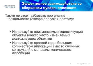 Эффективное взаимодействие со
         сборщиком мусора: аллокация

Также не стоит забывать про анализ
  локальности (escape analysis), поэтому:


   Используйте неизменяемые маложивущие
    объекты вместо часто изменяемых
    долгоживущих объектов
   Используйте простой код с большим
    количеством аллокаций вместо сложных
    контрукций с меньшим количеством
    аллокаций

                                      24    www.ExigenServices.com
 