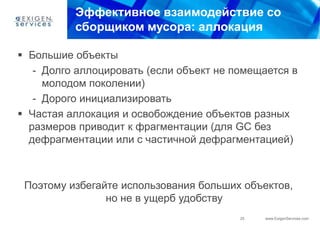 Эффективное взаимодействие со
          сборщиком мусора: аллокация

 Большие объекты
   - Долго аллоцировать (если объект не помещается в
     молодом поколении)
   - Дорого инициализировать
 Частая аллокация и освобождение объектов разных
  размеров приводит к фрагментации (для GC без
  дефрагментации или с частичной дефрагментацией)



 Поэтому избегайте использования больших объектов,
                но не в ущерб удобству
                                         25   www.ExigenServices.com
 