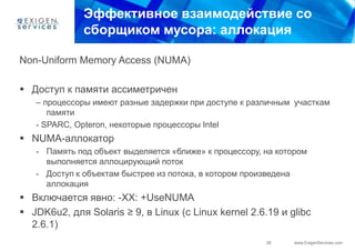 Эффективное взаимодействие со
              сборщиком мусора: аллокация

Non-Uniform Memory Access (NUMA)

 Доступ к памяти ассиметричен
   – процессоры имеют разные задержки при доступе к различным участкам
      памяти
   - SPARC, Opteron, некоторые процессоры Intel
 NUMA-аллокатор
   - Память под объект выделяется «ближе» к процессору, на котором
     выполняется аллоцирующий поток
   - Доступ к объектам быстрее из потока, в котором произведена
     аллокация
 Включается явно: -XX: +UseNUMA
 JDK6u2, для Solaris ≥ 9, в Linux (с Linux kernel 2.6.19 и glibc
  2.6.1)
                                                        26     www.ExigenServices.com
 