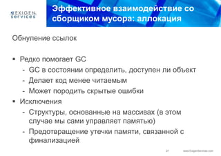 Эффективное взаимодействие со
          сборщиком мусора: аллокация

Обнуление ссылок

 Редко помогает GC
   - GC в состоянии определить, доступен ли объект
   - Делает код менее читаемым
   - Может породить скрытые ошибки
 Исключения
   - Структуры, основанные на массивах (в этом
     случае мы сами управляет памятью)
   - Предотвращение утечки памяти, связанной с
     финализацией
                                         27   www.ExigenServices.com
 