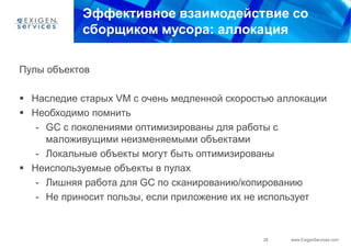 Эффективное взаимодействие со
           сборщиком мусора: аллокация

Пулы объектов

 Наследие старых VM с очень медленной скоростью аллокации
 Необходимо помнить
   - GC с поколениями оптимизированы для работы с
     маложивущими неизменяемыми объектами
   - Локальные объекты могут быть оптимизированы
 Неиспользуемые объекты в пулах
   - Лишняя работа для GC по сканированию/копированию
   - Не приносит пользы, если приложение их не использует



                                              28   www.ExigenServices.com
 