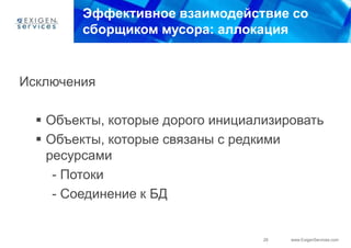 Эффективное взаимодействие со
        сборщиком мусора: аллокация


Исключения

   Объекты, которые дорого инициализировать
   Объекты, которые связаны с редкими
    ресурсами
     - Потоки
     - Соединение к БД


                                   29   www.ExigenServices.com
 