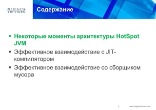 Содержание



 Некоторые моменты архитектуры HotSpot
  JVM
 Эффективное взаимодействие с JIT-
  компилятором
 Эффективное взаимодействие со сборщиком
  мусора




                                  3   www.ExigenServices.com
 