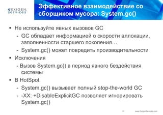 Эффективное взаимодействие со
          сборщиком мусора: System.gc()

 Не используйте явных вызовов GC
   - GC обладает информацией о скорости аллокации,
     заполненности старшего поколения…
   - System.gc() может повредить производительности
 Исключения
   - Вызов System.gc() в период явного бездействия
     системы
 В HotSpot
   - System.gc() вызывает полный stop-the-world GC
   - -XX: +DisableExplicitGC позволяет игнорировать
     System.gc()
                                         31   www.ExigenServices.com
 