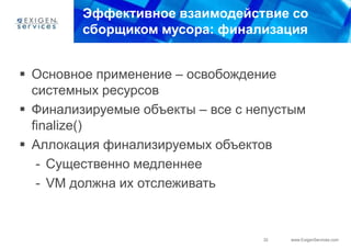 Эффективное взаимодействие со
         сборщиком мусора: финализация


 Основное применение – освобождение
  системных ресурсов
 Финализируемые объекты – все с непустым
  finalize()
 Аллокация финализируемых объектов
   - Существенно медленнее
   - VM должна их отслеживать



                                  32   www.ExigenServices.com
 