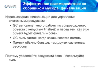 Эффективное взаимодействие со
           сборщиком мусора: финализация

Использование финализации для управления
  системными ресурсами
    GC выполняет много работы по сопровождению
     объекта с непустым finalize() и перед тем, как этот
     объект будет финализирован
    GC вызывается, когда заканчивается память
    Памяти обычно больше, чем других системных
     ресурсов

Поэтому управляйте ресурсами явно – используйте
  пулы
                                             33   www.ExigenServices.com
 