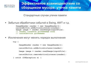 Эффективное взаимодействие со
            сборщиком мусора: утечка памяти

              Стандартные случаи утечки памяти

 Забытые обработчики событий в Swing, AWT и т.д.




 Исключения могут менять порядок выполнения




                                                 35   www.ExigenServices.com
 
