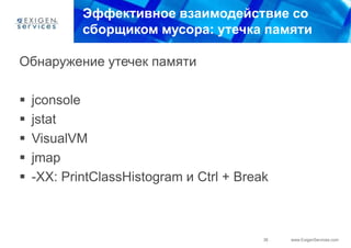 Эффективное взаимодействие со
            сборщиком мусора: утечка памяти

Обнаружение утечек памяти

   jconsole
   jstat
   VisualVM
   jmap
   -XX: PrintClassHistogram и Ctrl + Break



                                          36   www.ExigenServices.com
 