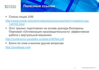 Полезные ссылки

 Список опций JVM
http://www.oracle.com/technetwork/java/javase/tech/vmoptions-jsp-
   140102.html
 Этот тренинг подготовлен на основе доклада Екатерины
   Павловой «Оптимизация производительности: эффективная
   работа с виртуальной машиной»
http://conference.javatalks.ru/data/JVMTalk.pdf
 Блоги по этим и многим другим вопросам
http://javablogs.com




                                                     37    www.ExigenServices.com
 