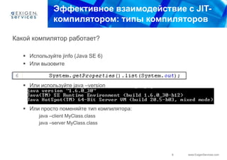 Эффективное взаимодействие с JIT-
               компилятором: типы компиляторов

Какой компилятор работает?

    Используйте jinfo (Java SE 6)
    Или вызовите



    Или используйте java –version



    Или просто поменяйте тип компилятора:
         java –client MyClass.class
         java –server MyClass.class




                                             8   www.ExigenServices.com
 