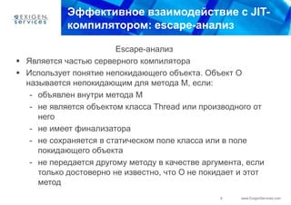 Эффективное взаимодействие с JIT-
            компилятором: escape-анализ

                        Escape-анализ
 Является частью серверного компилятора
 Использует понятие непокидающего объекта. Объект О
  называется непокидающим для метода М, если:
   - объявлен внутри метода M
   - не является объектом класса Thread или производного от
     него
   - не имеет финализатора
   - не сохраняется в статическом поле класса или в поле
     покидающего объекта
   - не передается другому методу в качестве аргумента, если
     только достоверно не известно, что O не покидает и этот
     метод
                                                 9    www.ExigenServices.com
 