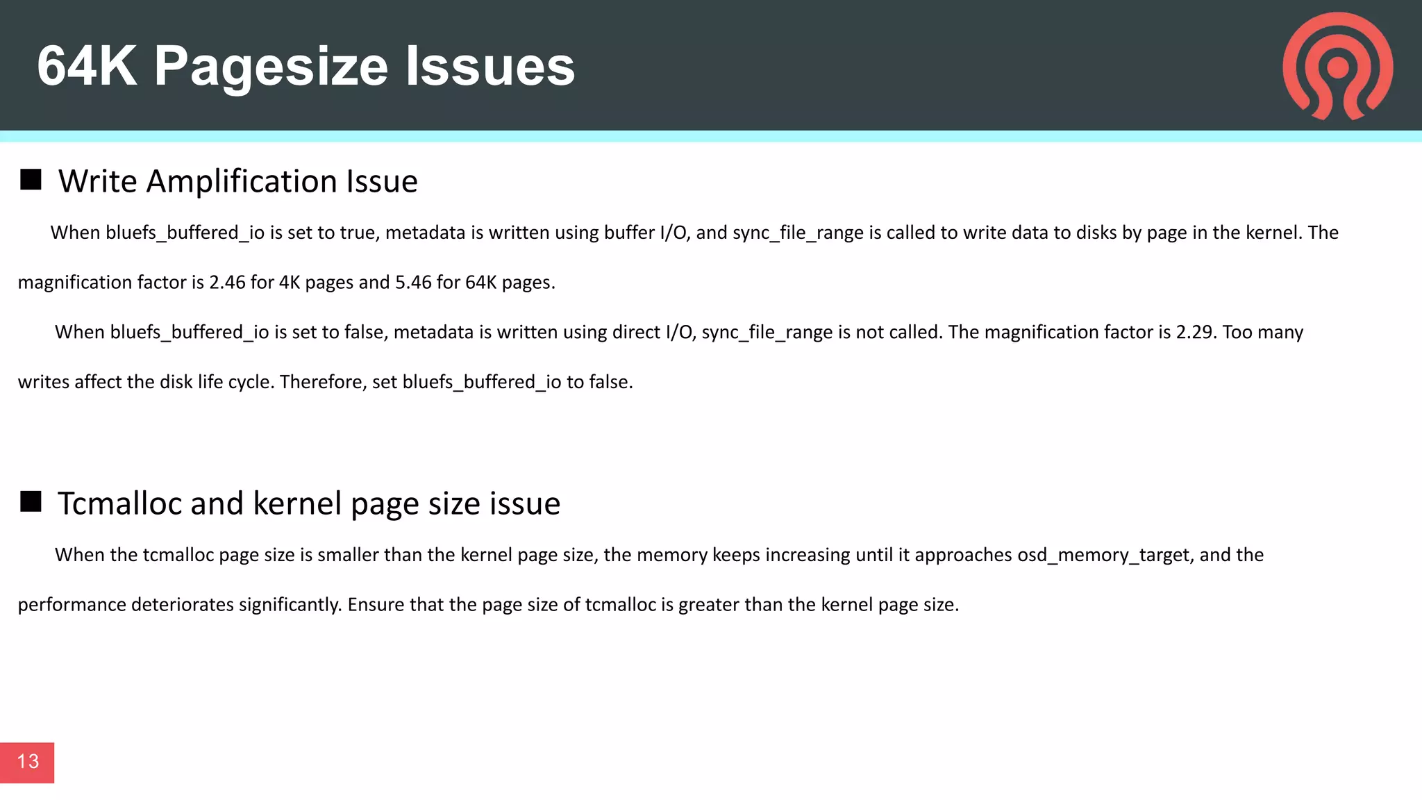 64K Pagesize Issues
13
 Write Amplification Issue
When bluefs_buffered_io is set to true, metadata is written using buffer I/O, and sync_file_range is called to write data to disks by page in the kernel. The
magnification factor is 2.46 for 4K pages and 5.46 for 64K pages.
When bluefs_buffered_io is set to false, metadata is written using direct I/O, sync_file_range is not called. The magnification factor is 2.29. Too many
writes affect the disk life cycle. Therefore, set bluefs_buffered_io to false.
 Tcmalloc and kernel page size issue
When the tcmalloc page size is smaller than the kernel page size, the memory keeps increasing until it approaches osd_memory_target, and the
performance deteriorates significantly. Ensure that the page size of tcmalloc is greater than the kernel page size.
 