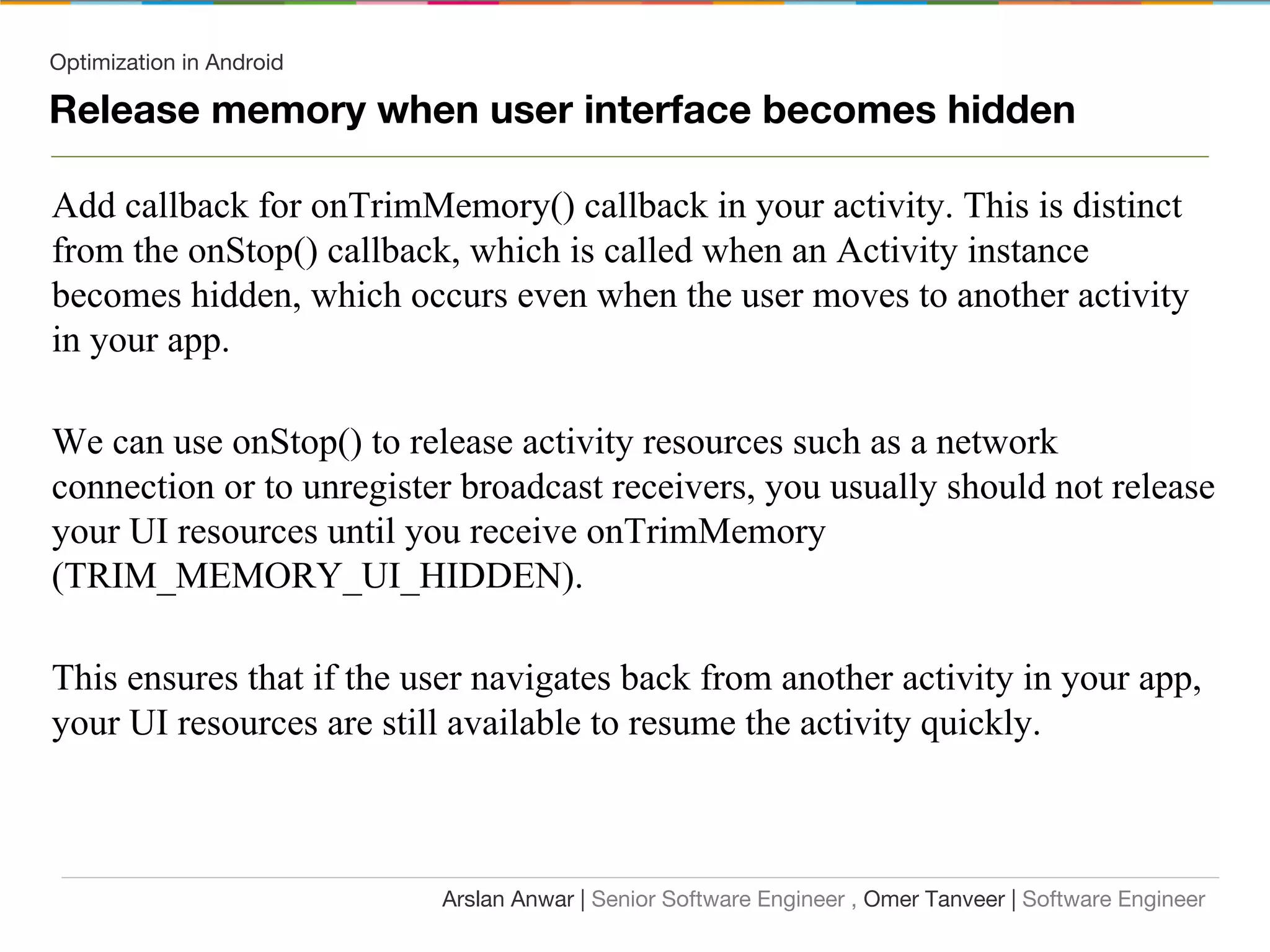 Optimization in Android
Release memory when user interface becomes hidden
Arslan Anwar | Senior Software Engineer , Omer Tanveer | Software Engineer
Add callback for onTrimMemory() callback in your activity. This is distinct
from the onStop() callback, which is called when an Activity instance
becomes hidden, which occurs even when the user moves to another activity
in your app.
We can use onStop() to release activity resources such as a network
connection or to unregister broadcast receivers, you usually should not release
your UI resources until you receive onTrimMemory
(TRIM_MEMORY_UI_HIDDEN).
This ensures that if the user navigates back from another activity in your app,
your UI resources are still available to resume the activity quickly.
 