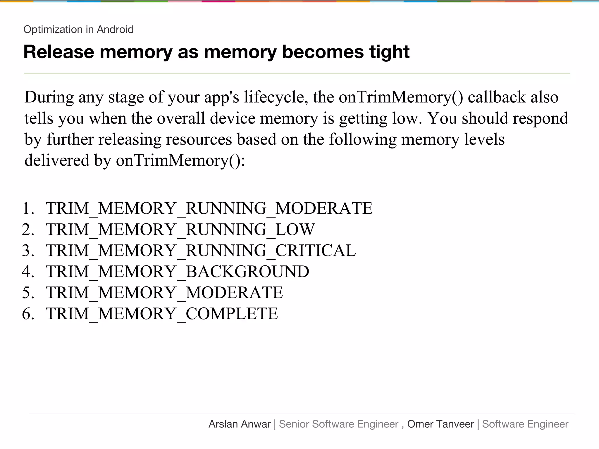 Optimization in Android
Release memory as memory becomes tight
During any stage of your app's lifecycle, the onTrimMemory() callback also
tells you when the overall device memory is getting low. You should respond
by further releasing resources based on the following memory levels
delivered by onTrimMemory():
1. TRIM_MEMORY_RUNNING_MODERATE
2. TRIM_MEMORY_RUNNING_LOW
3. TRIM_MEMORY_RUNNING_CRITICAL
4. TRIM_MEMORY_BACKGROUND
5. TRIM_MEMORY_MODERATE
6. TRIM_MEMORY_COMPLETE
Arslan Anwar | Senior Software Engineer , Omer Tanveer | Software Engineer
 