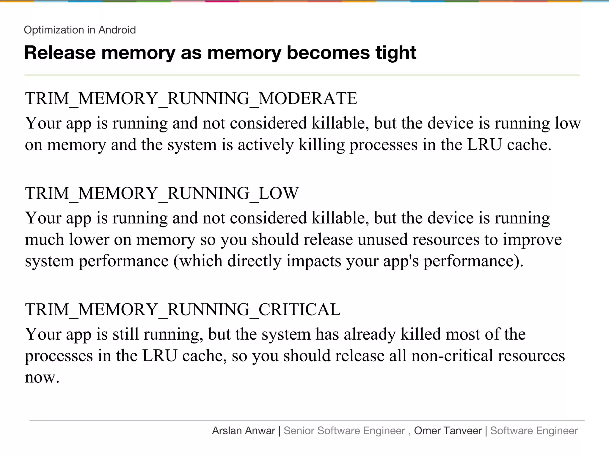 Optimization in Android
TRIM_MEMORY_RUNNING_MODERATE
Your app is running and not considered killable, but the device is running low
on memory and the system is actively killing processes in the LRU cache.
TRIM_MEMORY_RUNNING_LOW
Your app is running and not considered killable, but the device is running
much lower on memory so you should release unused resources to improve
system performance (which directly impacts your app's performance).
TRIM_MEMORY_RUNNING_CRITICAL
Your app is still running, but the system has already killed most of the
processes in the LRU cache, so you should release all non-critical resources
now.
Arslan Anwar | Senior Software Engineer , Omer Tanveer | Software Engineer
Release memory as memory becomes tight
 