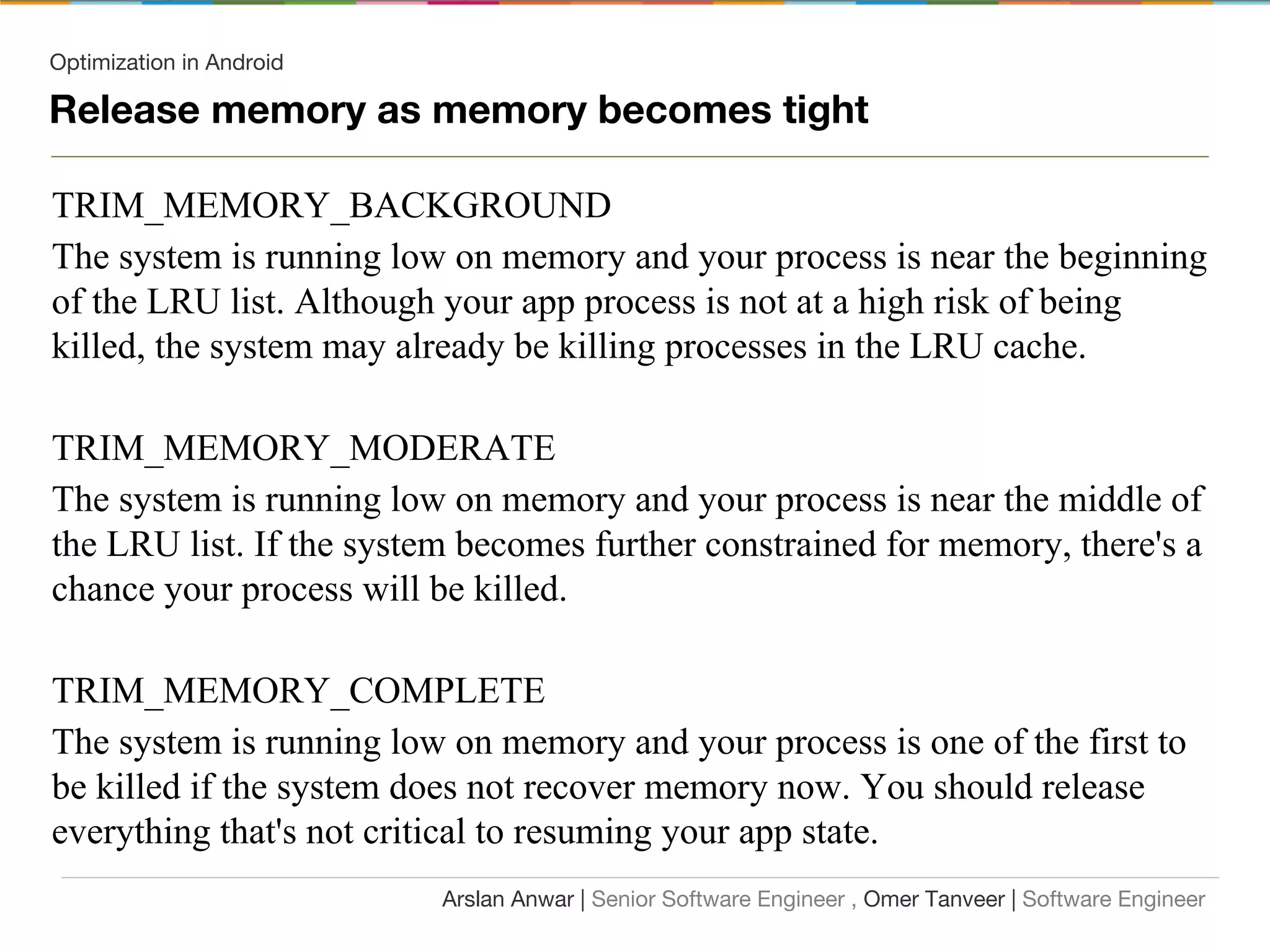 Optimization in Android
TRIM_MEMORY_BACKGROUND
The system is running low on memory and your process is near the beginning
of the LRU list. Although your app process is not at a high risk of being
killed, the system may already be killing processes in the LRU cache.
TRIM_MEMORY_MODERATE
The system is running low on memory and your process is near the middle of
the LRU list. If the system becomes further constrained for memory, there's a
chance your process will be killed.
TRIM_MEMORY_COMPLETE
The system is running low on memory and your process is one of the first to
be killed if the system does not recover memory now. You should release
everything that's not critical to resuming your app state.
Arslan Anwar | Senior Software Engineer , Omer Tanveer | Software Engineer
Release memory as memory becomes tight
 
