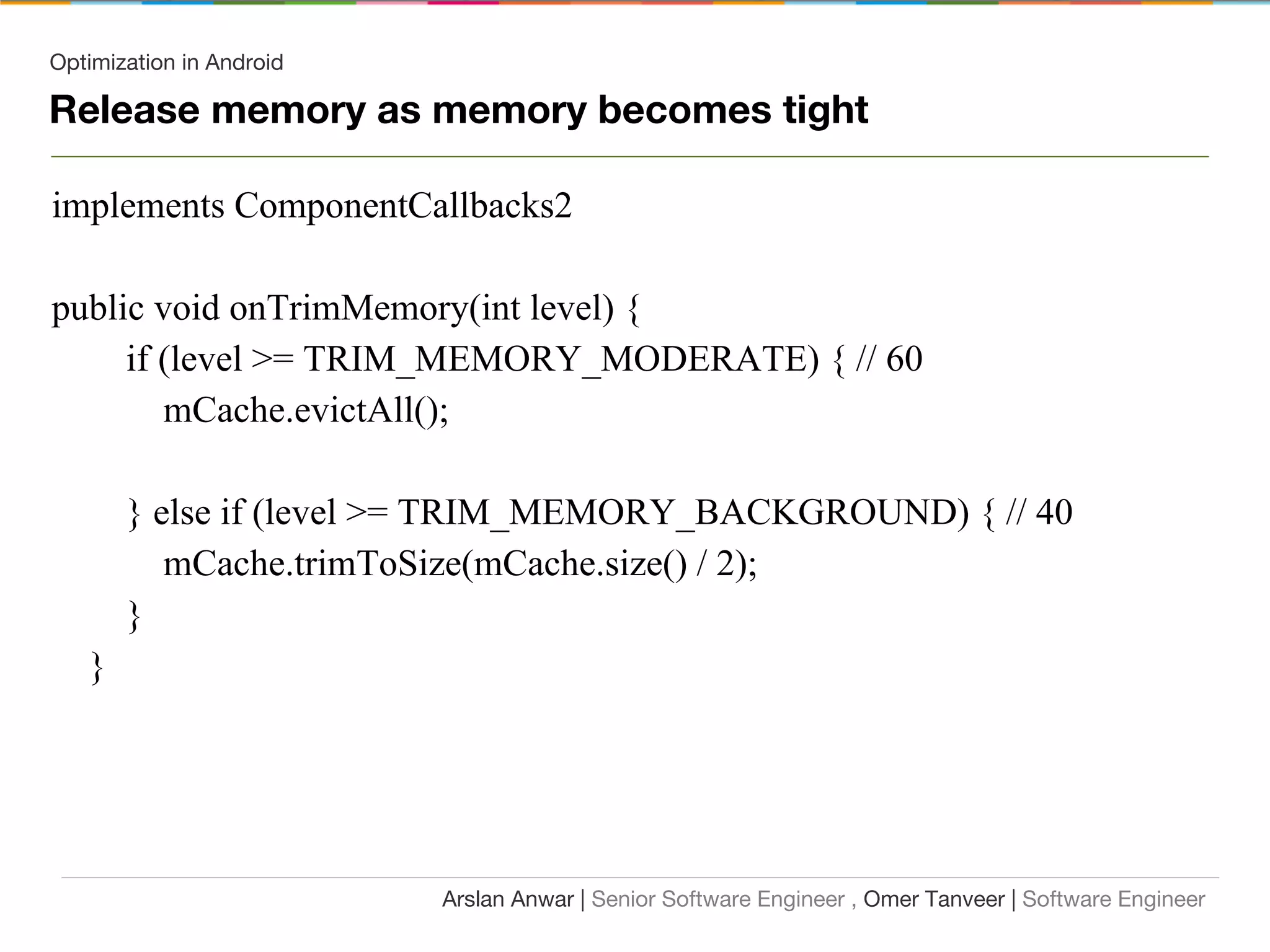 Optimization in Android
implements ComponentCallbacks2
public void onTrimMemory(int level) {
if (level >= TRIM_MEMORY_MODERATE) { // 60
mCache.evictAll();
} else if (level >= TRIM_MEMORY_BACKGROUND) { // 40
mCache.trimToSize(mCache.size() / 2);
}
}
Arslan Anwar | Senior Software Engineer , Omer Tanveer | Software Engineer
Release memory as memory becomes tight
 