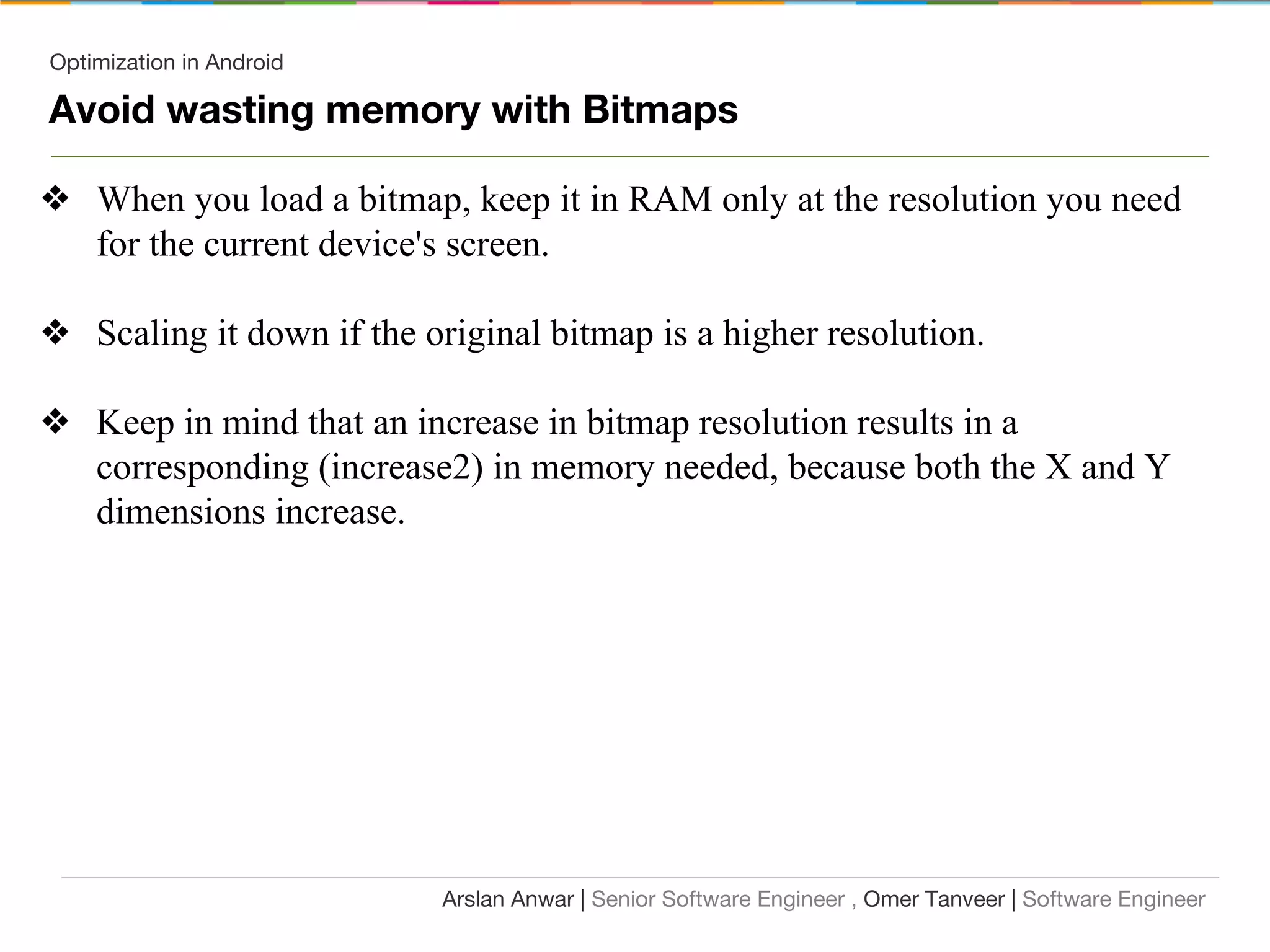 Optimization in Android
Avoid wasting memory with Bitmaps
❖ When you load a bitmap, keep it in RAM only at the resolution you need
for the current device's screen.
❖ Scaling it down if the original bitmap is a higher resolution.
❖ Keep in mind that an increase in bitmap resolution results in a
corresponding (increase2) in memory needed, because both the X and Y
dimensions increase.
Arslan Anwar | Senior Software Engineer , Omer Tanveer | Software Engineer
 