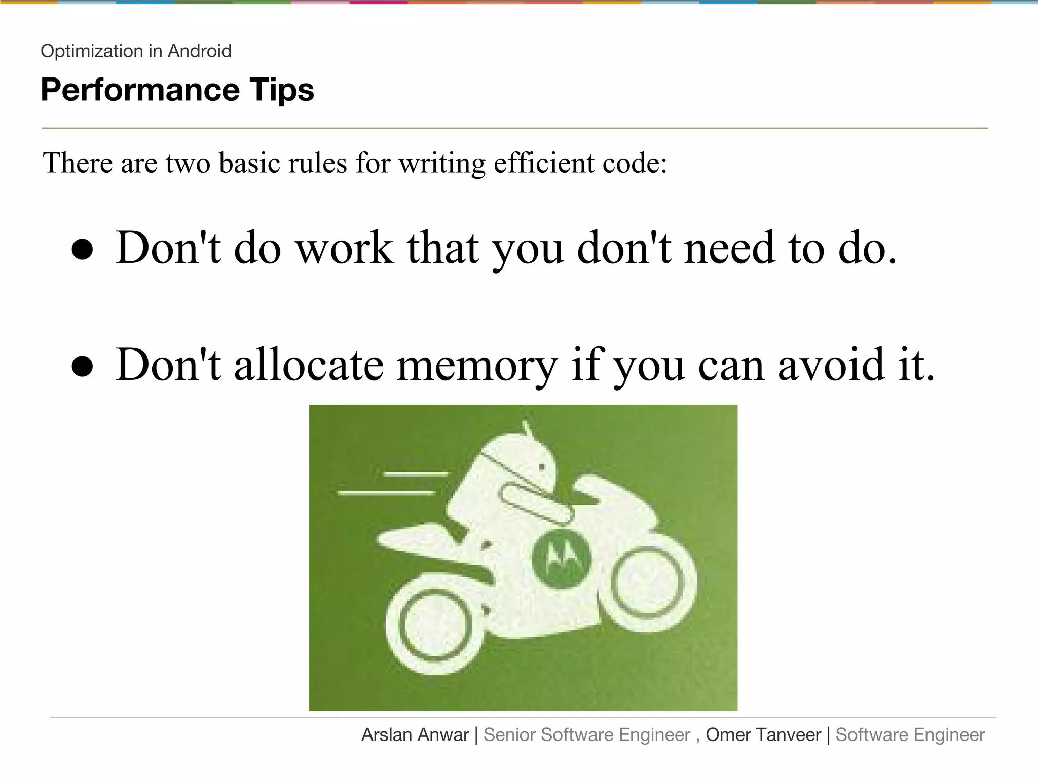 Optimization in Android
Performance Tips
There are two basic rules for writing efficient code:
● Don't do work that you don't need to do.
● Don't allocate memory if you can avoid it.
Arslan Anwar | Senior Software Engineer , Omer Tanveer | Software Engineer
 