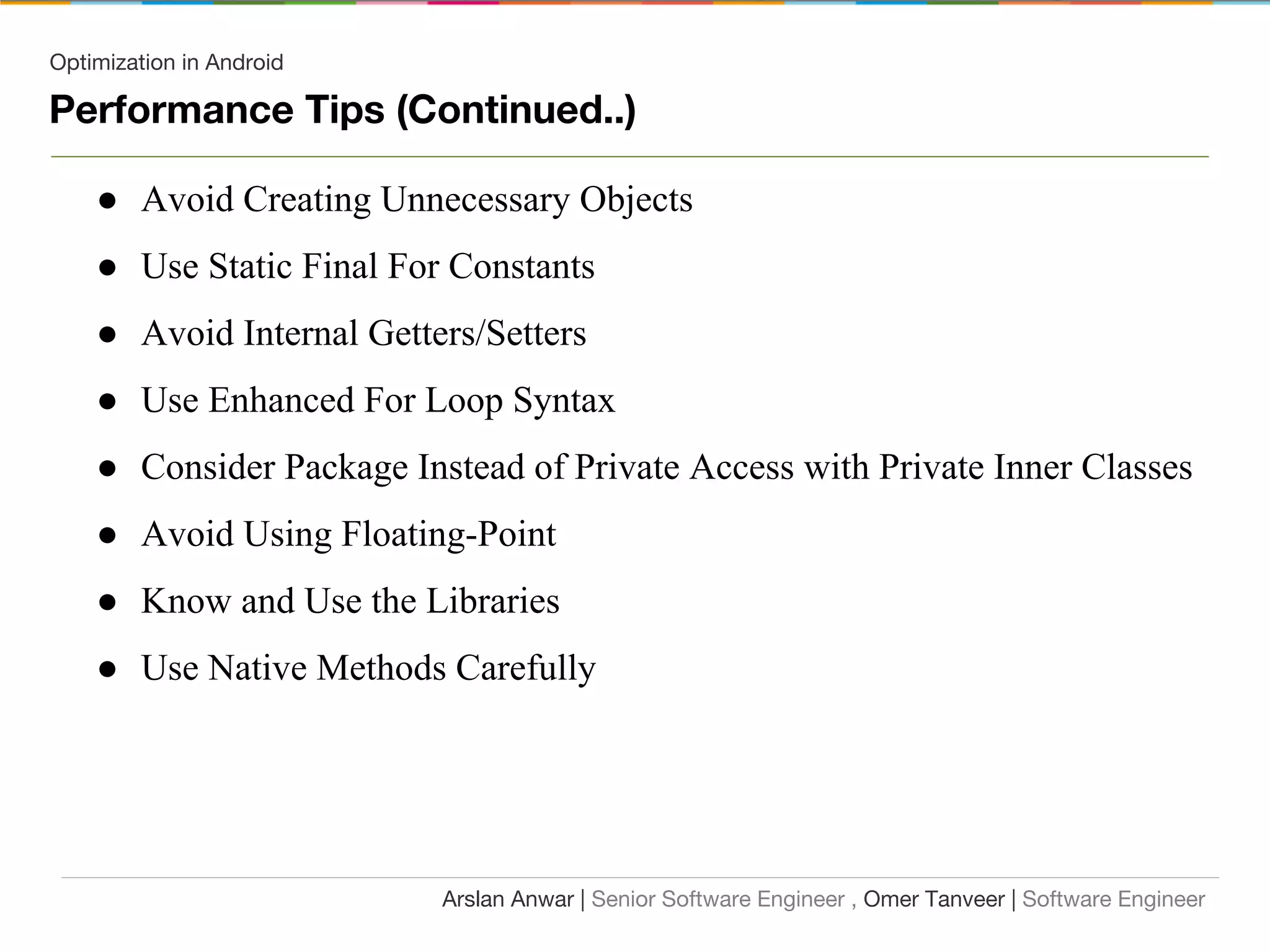 Optimization in Android
Performance Tips (Continued..)
● Avoid Creating Unnecessary Objects
● Use Static Final For Constants
● Avoid Internal Getters/Setters
● Use Enhanced For Loop Syntax
● Consider Package Instead of Private Access with Private Inner Classes
● Avoid Using Floating-Point
● Know and Use the Libraries
● Use Native Methods Carefully
Arslan Anwar | Senior Software Engineer , Omer Tanveer | Software Engineer
 