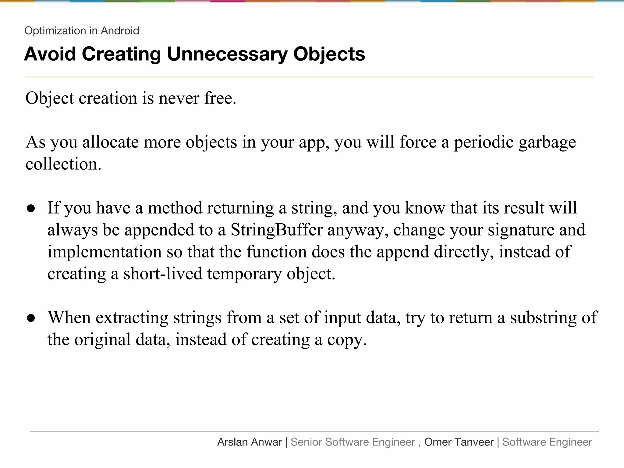 Optimization in Android
Avoid Creating Unnecessary Objects
Object creation is never free.
As you allocate more objects in your app, you will force a periodic garbage
collection.
● If you have a method returning a string, and you know that its result will
always be appended to a StringBuffer anyway, change your signature and
implementation so that the function does the append directly, instead of
creating a short-lived temporary object.
● When extracting strings from a set of input data, try to return a substring of
the original data, instead of creating a copy.
Arslan Anwar | Senior Software Engineer , Omer Tanveer | Software Engineer
 