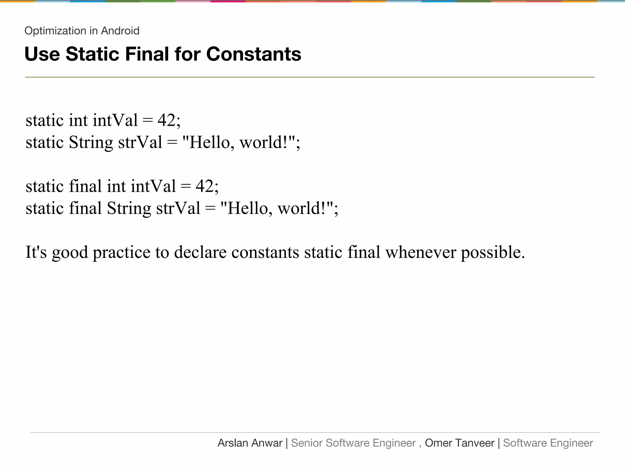 Optimization in Android
Use Static Final for Constants
static int intVal = 42;
static String strVal = "Hello, world!";
static final int intVal = 42;
static final String strVal = "Hello, world!";
It's good practice to declare constants static final whenever possible.
Arslan Anwar | Senior Software Engineer , Omer Tanveer | Software Engineer
 