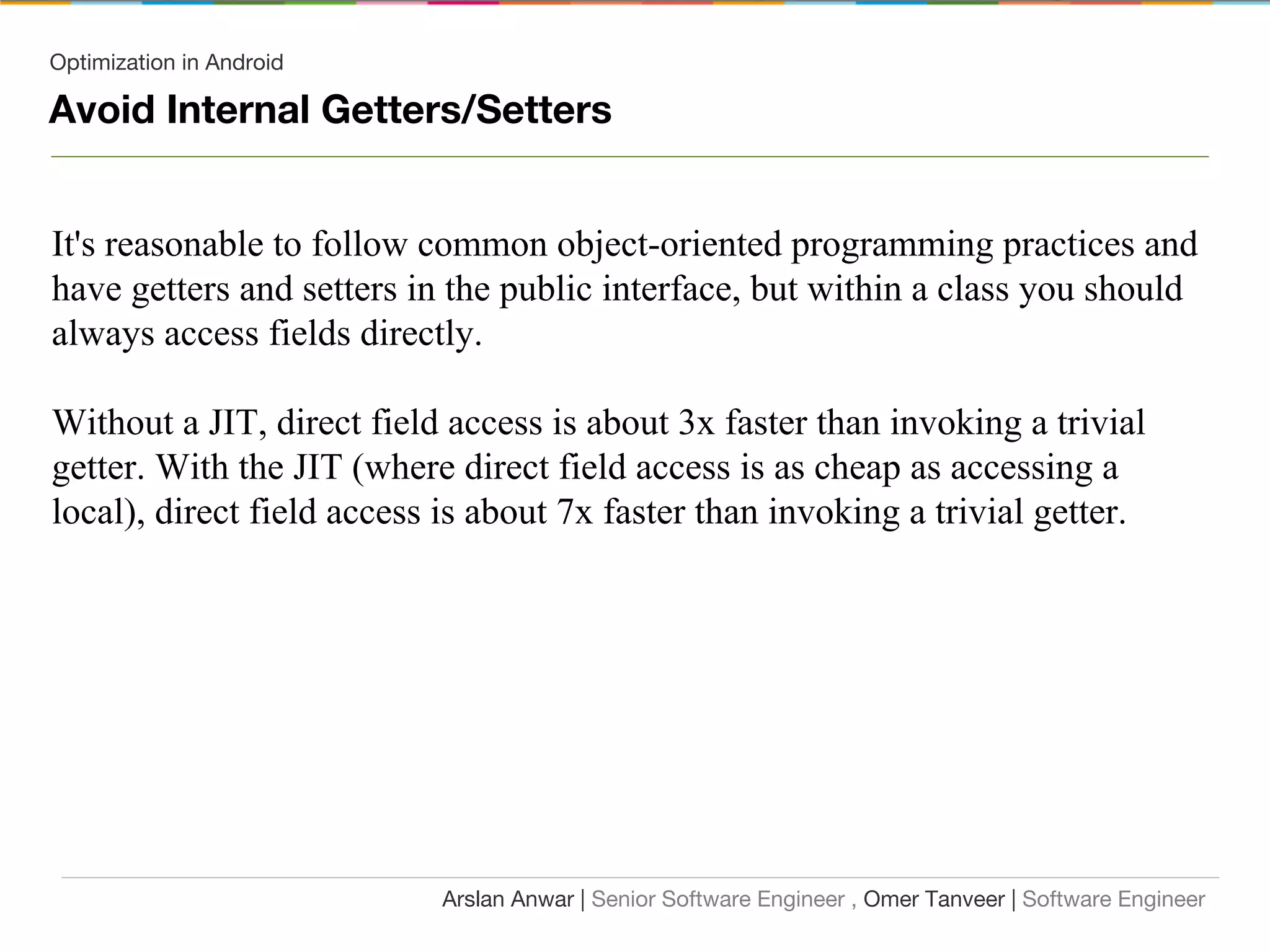 Optimization in Android
Avoid Internal Getters/Setters
It's reasonable to follow common object-oriented programming practices and
have getters and setters in the public interface, but within a class you should
always access fields directly.
Without a JIT, direct field access is about 3x faster than invoking a trivial
getter. With the JIT (where direct field access is as cheap as accessing a
local), direct field access is about 7x faster than invoking a trivial getter.
Arslan Anwar | Senior Software Engineer , Omer Tanveer | Software Engineer
 